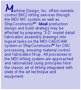 Text Box: Maritime Design, Inc. offers numeric control (N/C) lofting services through the MDI N/C system as well as ShipConstructortm. Ideal production design and build strategy may be effected by preparing �3-D� model detail fabrication assembly drawings into logical tasks on the MDI CAD/CAM system or ShipConstructortm for CNC processing, ensuring material control and fabrication fit-up. All processes in the MDI lofting system are approached and rationalized using principles from the classic art of lofting integrated with state of the art technique and equipment.