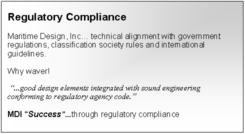 Text Box: Regulatory Compliance
Maritime Design, Inc… technical alignment with government regulations, classification society rules and international guidelines.
Why waver!
“...good design elements integrated with sound engineering conforming to regulatory agency code.”
MDI “Success”...through regulatory compliance